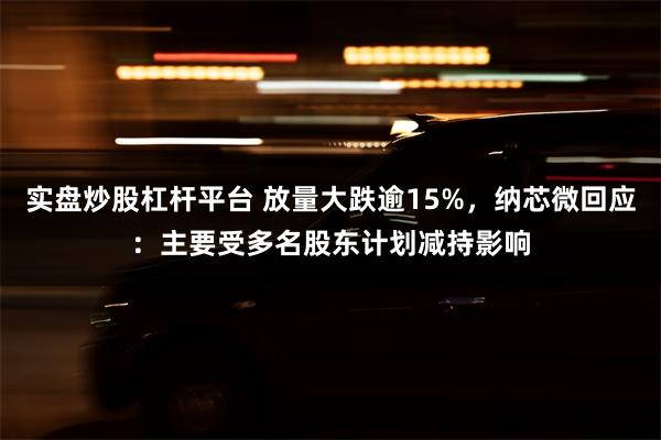 实盘炒股杠杆平台 放量大跌逾15%，纳芯微回应：主要受多名股东计划减持影响