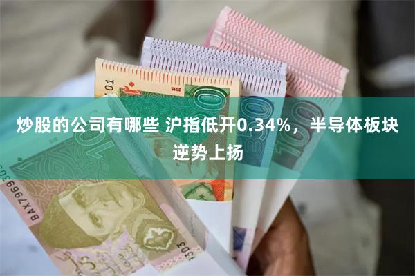 炒股的公司有哪些 沪指低开0.34%，半导体板块逆势上扬