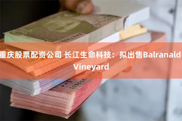 重庆股票配资公司 长江生命科技：拟出售Balranald Vineyard