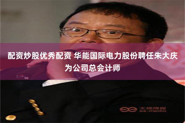 配资炒股优秀配资 华能国际电力股份聘任朱大庆为公司总会计师