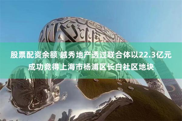 股票配资余额 越秀地产透过联合体以22.3亿元成功竞得上海市杨浦区长白社区地块