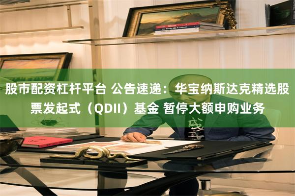 股市配资杠杆平台 公告速递：华宝纳斯达克精选股票发起式（QDII）基金 暂停大额申购业务