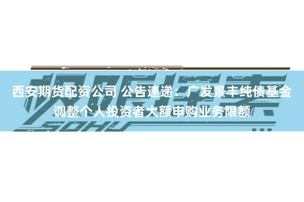 西安期货配资公司 公告速递：广发景丰纯债基金调整个人投资者大额申购业务限额