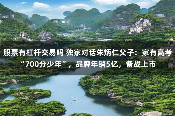 股票有杠杆交易吗 独家对话朱炳仁父子：家有高考“700分少年”，品牌年销5亿，备战上市