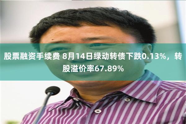 股票融资手续费 8月14日绿动转债下跌0.13%，转股溢价率67.89%