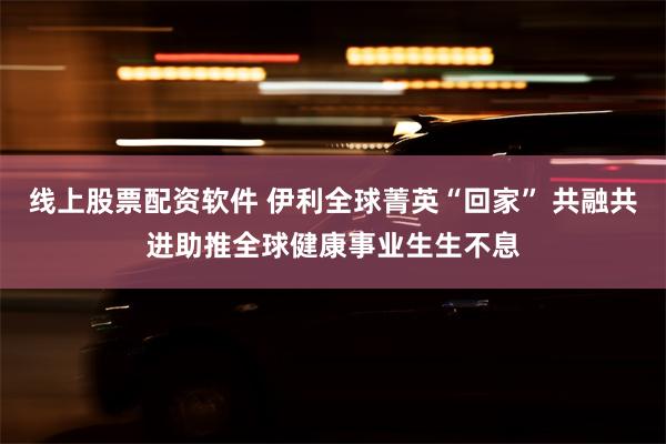 线上股票配资软件 伊利全球菁英“回家” 共融共进助推全球健康事业生生不息