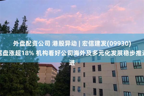 外盘配资公司 港股异动 | 宏信建发(09930)尾盘涨超18% 机构看好公司海外及多元化发展稳步推进