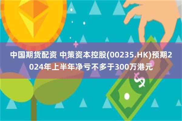 中国期货配资 中策资本控股(00235.HK)预期2024年上半年净亏不多于300万港元