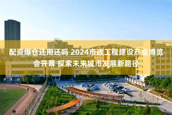 配资爆仓还用还吗 2024市政工程建设产业博览会开幕 探索未来城市发展新路径