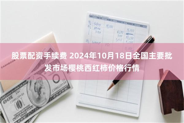 股票配资手续费 2024年10月18日全国主要批发市场樱桃西红柿价格行情