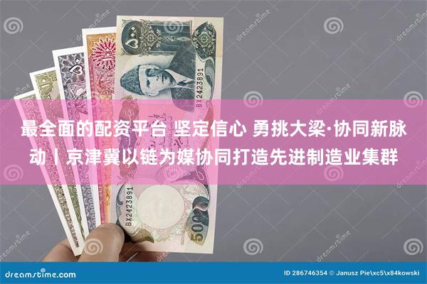 最全面的配资平台 坚定信心 勇挑大梁·协同新脉动丨京津冀以链为媒协同打造先进制造业集群