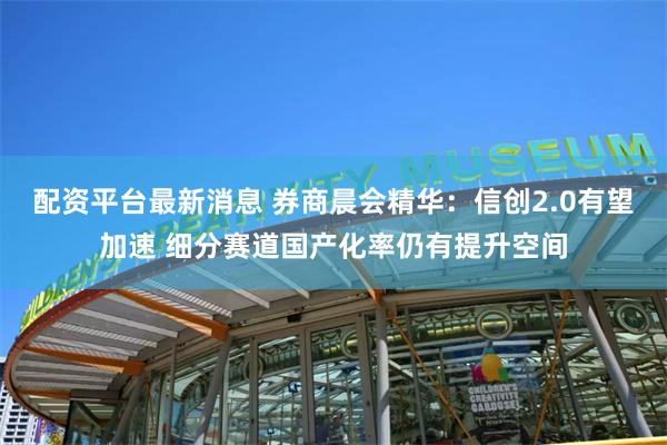 配资平台最新消息 券商晨会精华：信创2.0有望加速 细分赛道国产化率仍有提升空间