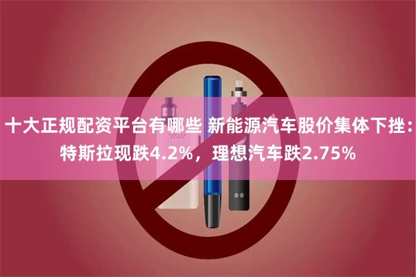 十大正规配资平台有哪些 新能源汽车股价集体下挫：特斯拉现跌4.2%，理想汽车跌2.75%