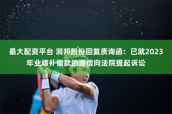 最大配资平台 润邦股份回复质询函：已就2023年业绩补偿款的追偿向法院提起诉讼