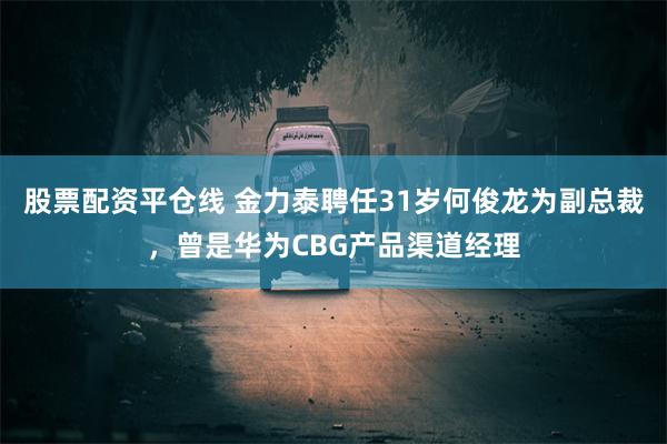 股票配资平仓线 金力泰聘任31岁何俊龙为副总裁，曾是华为CBG产品渠道经理