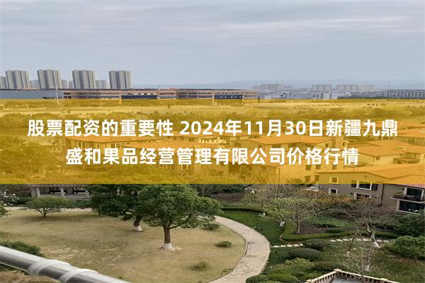 股票配资的重要性 2024年11月30日新疆九鼎盛和果品经营管理有限公司价格行情