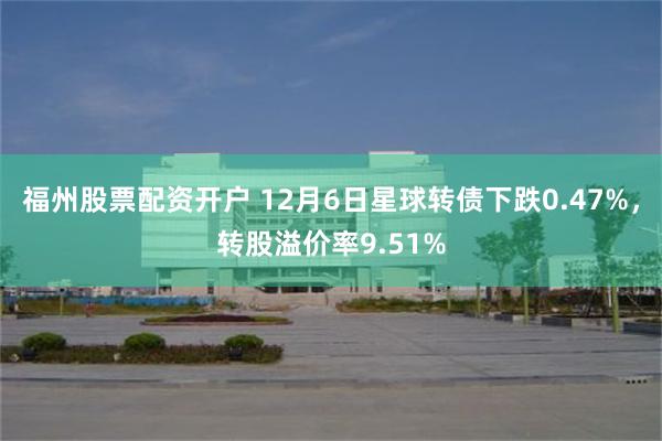 福州股票配资开户 12月6日星球转债下跌0.47%，转股溢价率9.51%