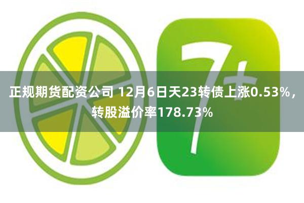 正规期货配资公司 12月6日天23转债上涨0.53%，转股溢价率178.73%