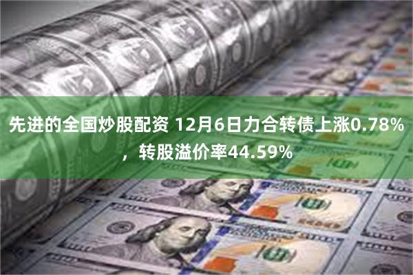 先进的全国炒股配资 12月6日力合转债上涨0.78%，转股溢价率44.59%