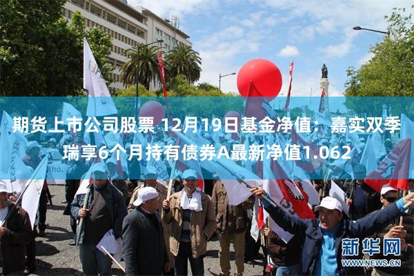 期货上市公司股票 12月19日基金净值：嘉实双季瑞享6个月持有债券A最新净值1.062