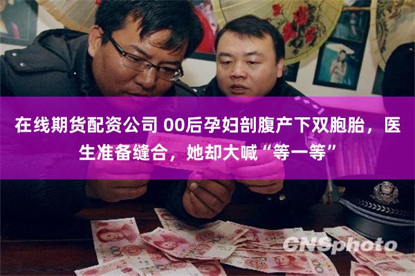 在线期货配资公司 00后孕妇剖腹产下双胞胎，医生准备缝合，她却大喊“等一等”