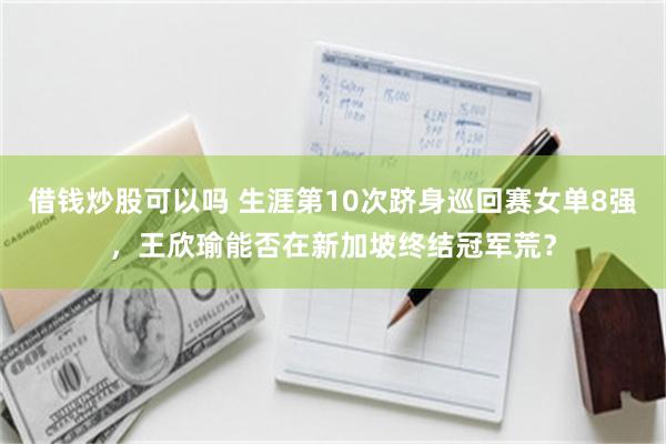 借钱炒股可以吗 生涯第10次跻身巡回赛女单8强，王欣瑜能否在新加坡终结冠军荒？