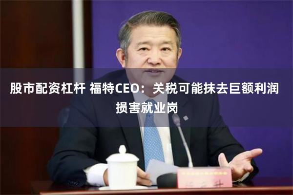 股市配资杠杆 福特CEO：关税可能抹去巨额利润 损害就业岗