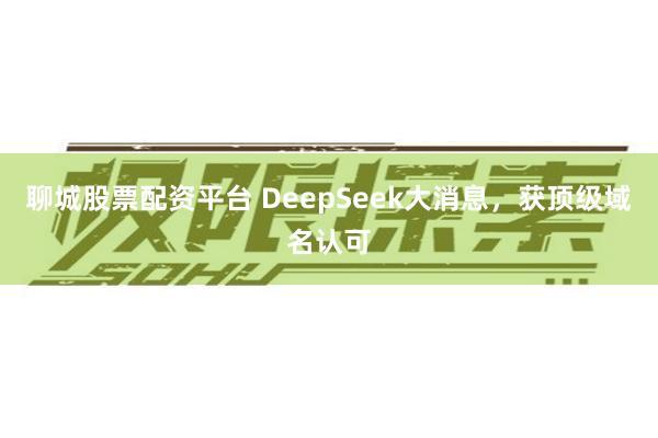 聊城股票配资平台 DeepSeek大消息，获顶级域名认可