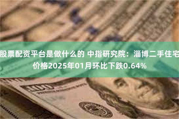 股票配资平台是做什么的 中指研究院：淄博二手住宅价格2025年01月环比下跌0.64%