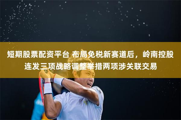 短期股票配资平台 布局免税新赛道后，岭南控股连发三项战略调整举措两项涉关联交易