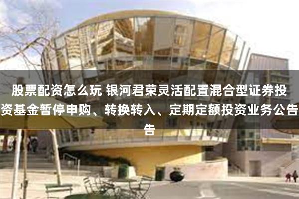 股票配资怎么玩 银河君荣灵活配置混合型证券投资基金暂停申购、转换转入、定期定额投资业务公告